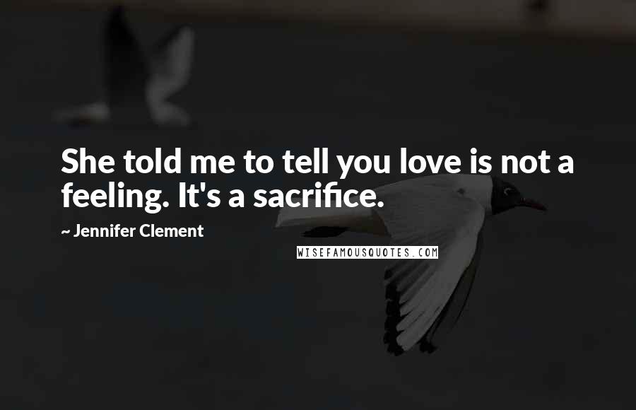 Jennifer Clement Quotes: She told me to tell you love is not a feeling. It's a sacrifice.