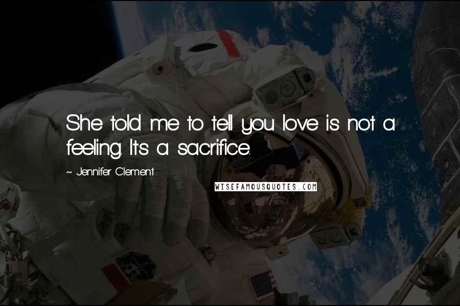 Jennifer Clement Quotes: She told me to tell you love is not a feeling. It's a sacrifice.