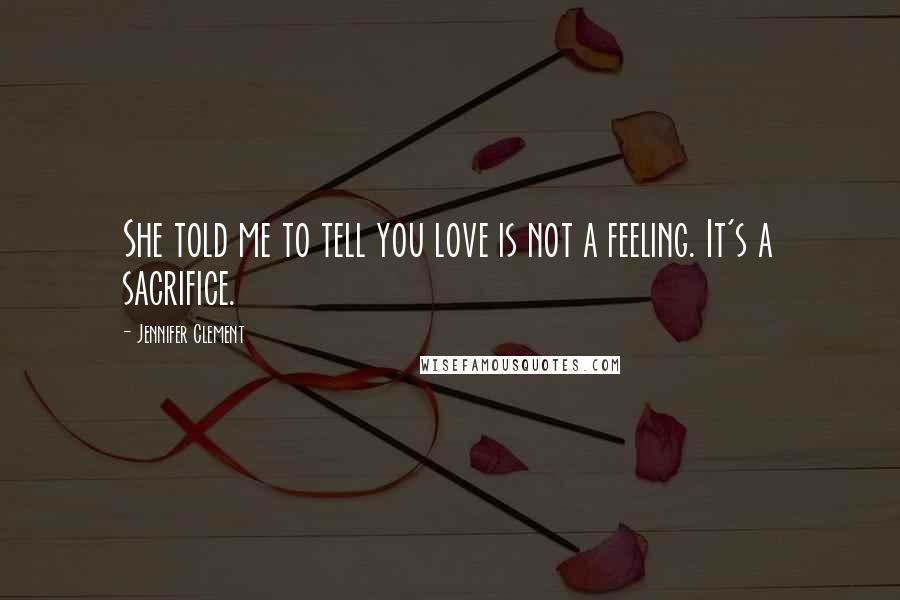Jennifer Clement Quotes: She told me to tell you love is not a feeling. It's a sacrifice.
