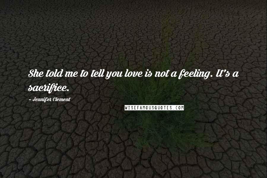 Jennifer Clement Quotes: She told me to tell you love is not a feeling. It's a sacrifice.