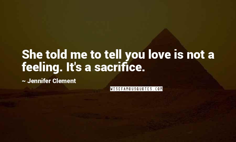 Jennifer Clement Quotes: She told me to tell you love is not a feeling. It's a sacrifice.