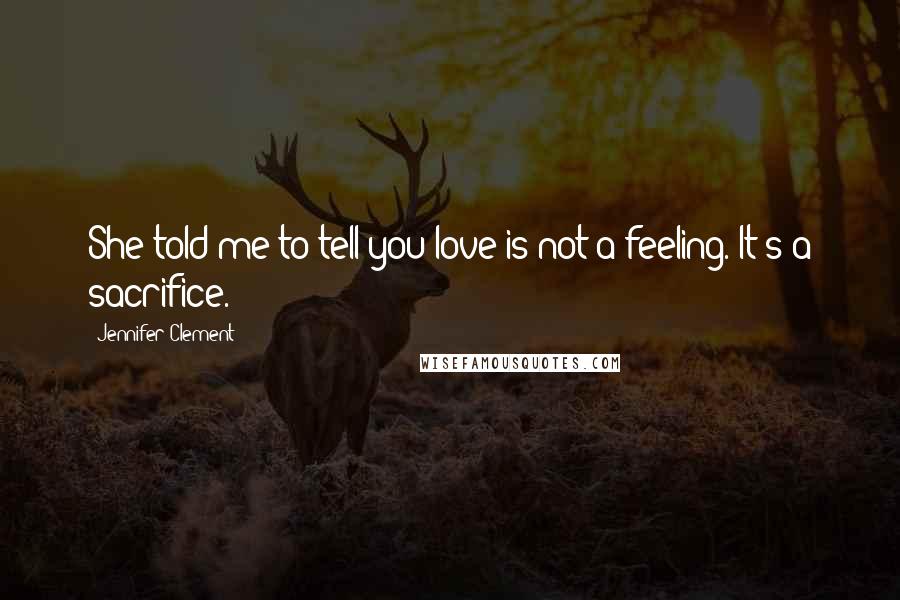 Jennifer Clement Quotes: She told me to tell you love is not a feeling. It's a sacrifice.