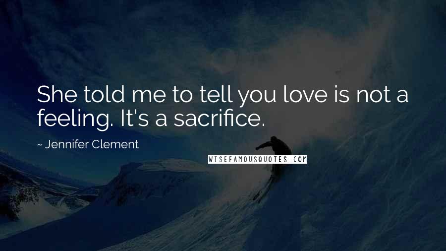 Jennifer Clement Quotes: She told me to tell you love is not a feeling. It's a sacrifice.