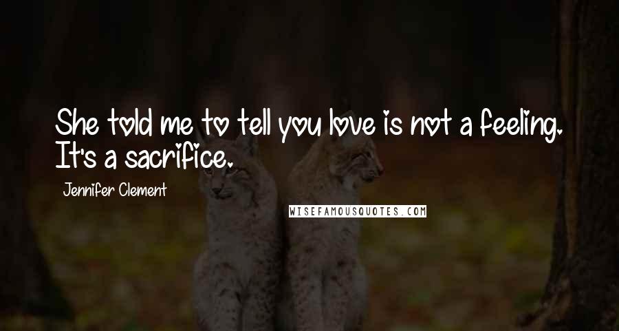 Jennifer Clement Quotes: She told me to tell you love is not a feeling. It's a sacrifice.