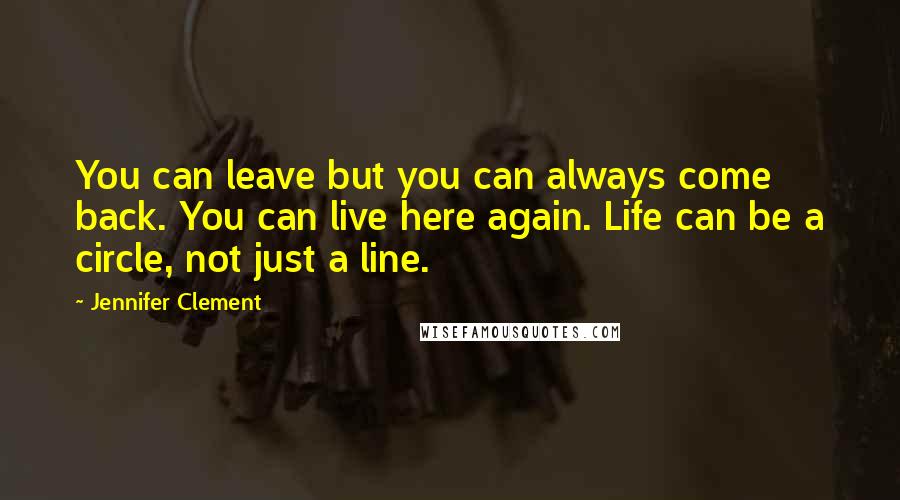 Jennifer Clement Quotes: You can leave but you can always come back. You can live here again. Life can be a circle, not just a line.