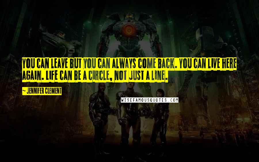 Jennifer Clement Quotes: You can leave but you can always come back. You can live here again. Life can be a circle, not just a line.