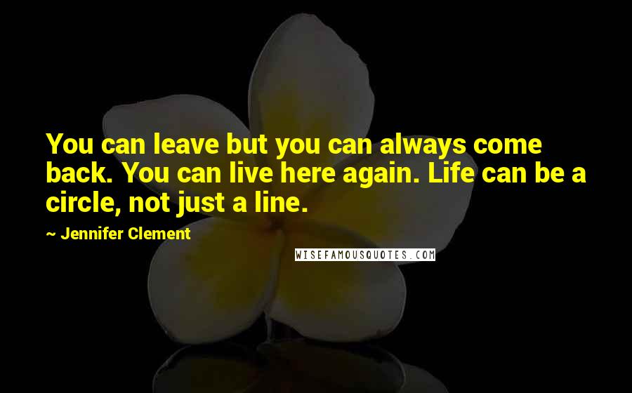 Jennifer Clement Quotes: You can leave but you can always come back. You can live here again. Life can be a circle, not just a line.