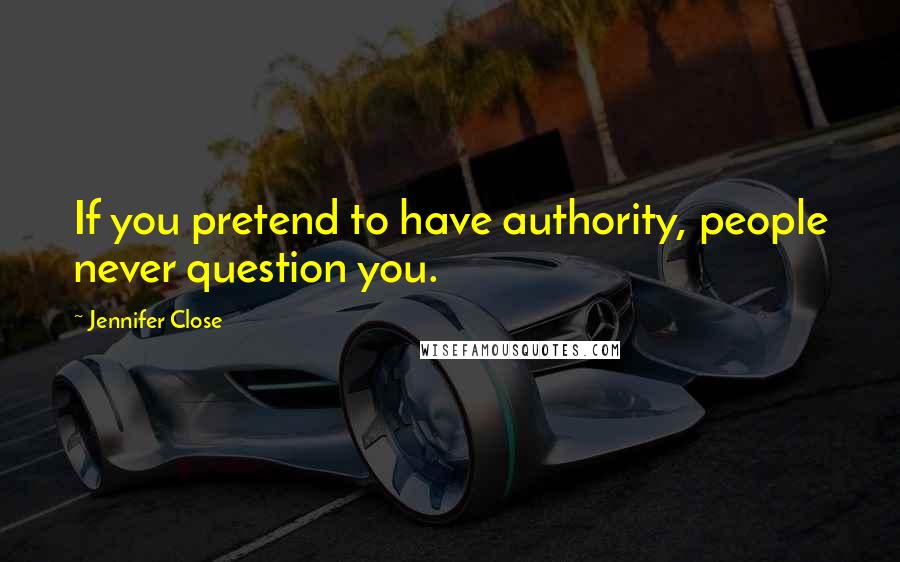 Jennifer Close Quotes: If you pretend to have authority, people never question you.