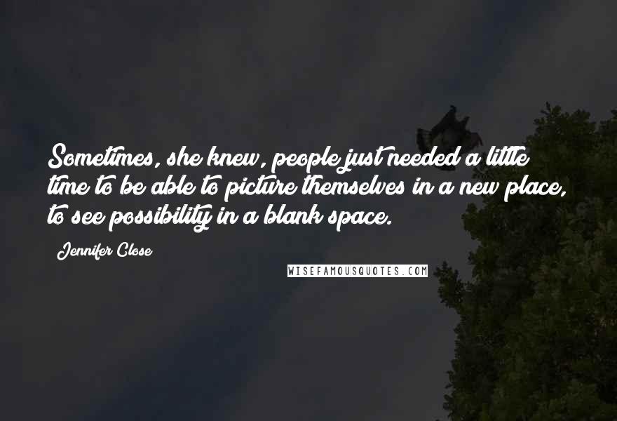 Jennifer Close Quotes: Sometimes, she knew, people just needed a little time to be able to picture themselves in a new place, to see possibility in a blank space.