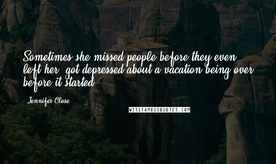 Jennifer Close Quotes: Sometimes she missed people before they even left her, got depressed about a vacation being over before it started.