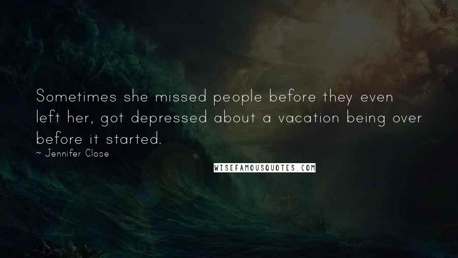 Jennifer Close Quotes: Sometimes she missed people before they even left her, got depressed about a vacation being over before it started.