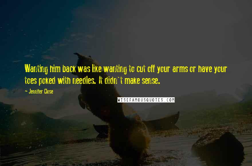 Jennifer Close Quotes: Wanting him back was like wanting to cut off your arms or have your toes poked with needles. It didn't make sense.