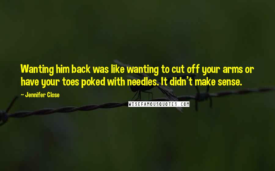 Jennifer Close Quotes: Wanting him back was like wanting to cut off your arms or have your toes poked with needles. It didn't make sense.