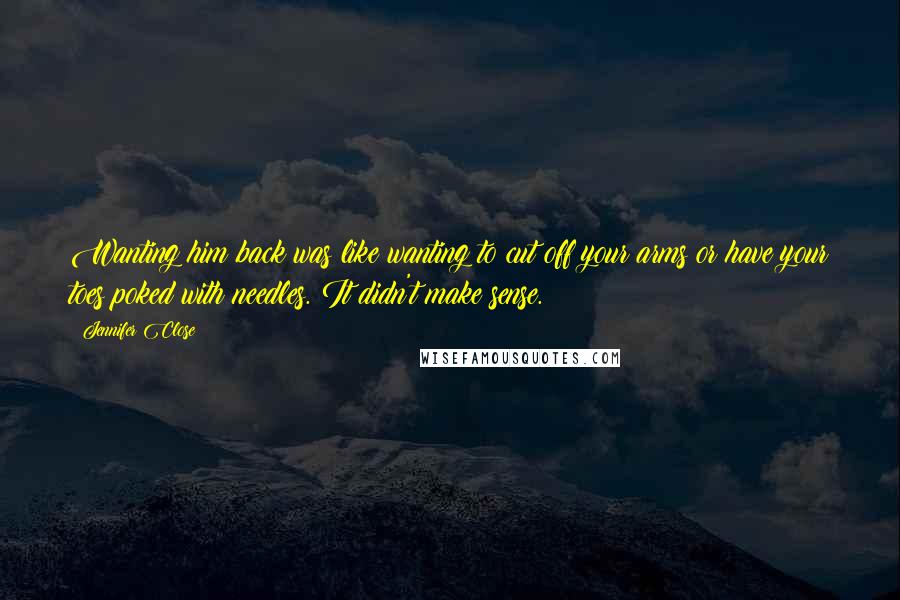 Jennifer Close Quotes: Wanting him back was like wanting to cut off your arms or have your toes poked with needles. It didn't make sense.