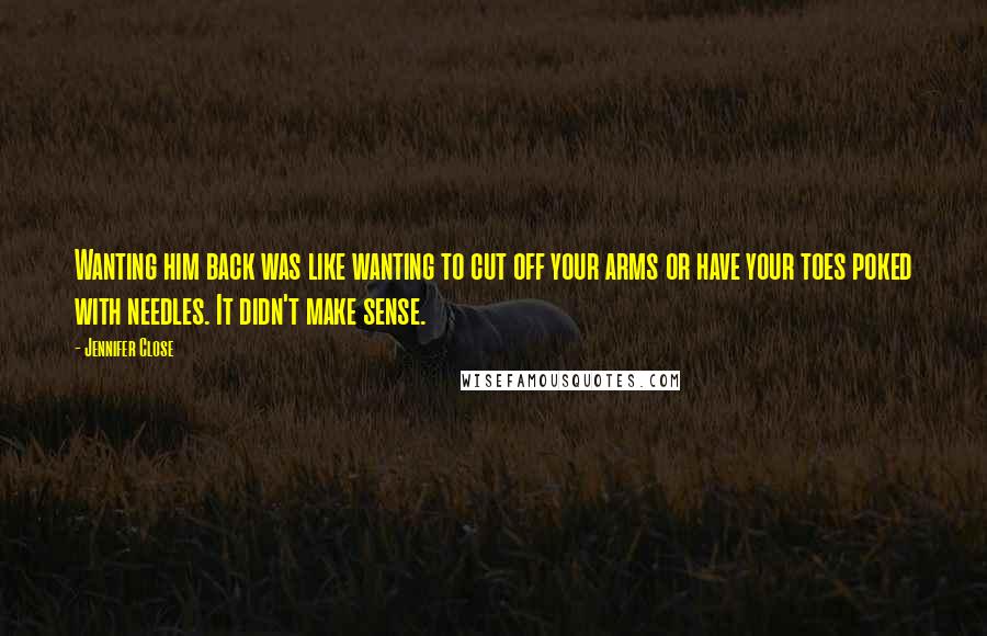 Jennifer Close Quotes: Wanting him back was like wanting to cut off your arms or have your toes poked with needles. It didn't make sense.