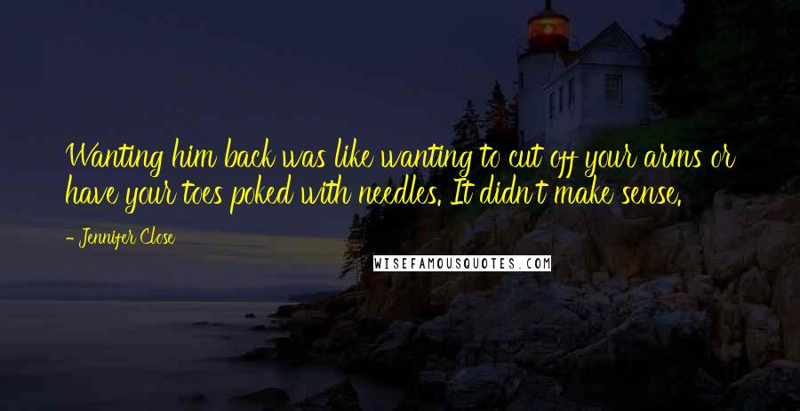 Jennifer Close Quotes: Wanting him back was like wanting to cut off your arms or have your toes poked with needles. It didn't make sense.