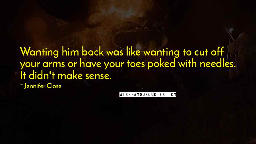 Jennifer Close Quotes: Wanting him back was like wanting to cut off your arms or have your toes poked with needles. It didn't make sense.
