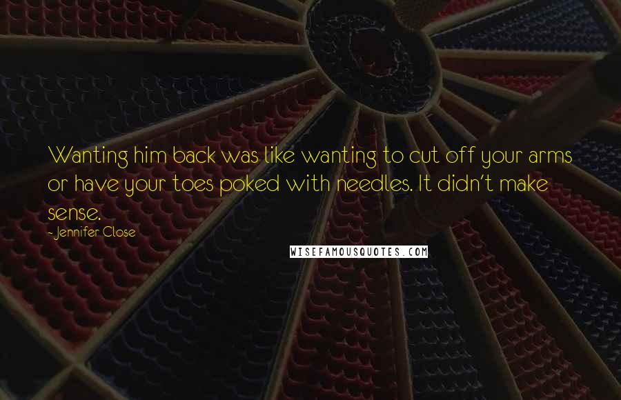 Jennifer Close Quotes: Wanting him back was like wanting to cut off your arms or have your toes poked with needles. It didn't make sense.