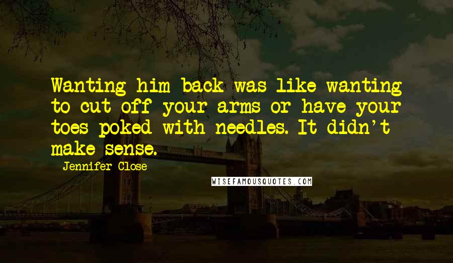 Jennifer Close Quotes: Wanting him back was like wanting to cut off your arms or have your toes poked with needles. It didn't make sense.