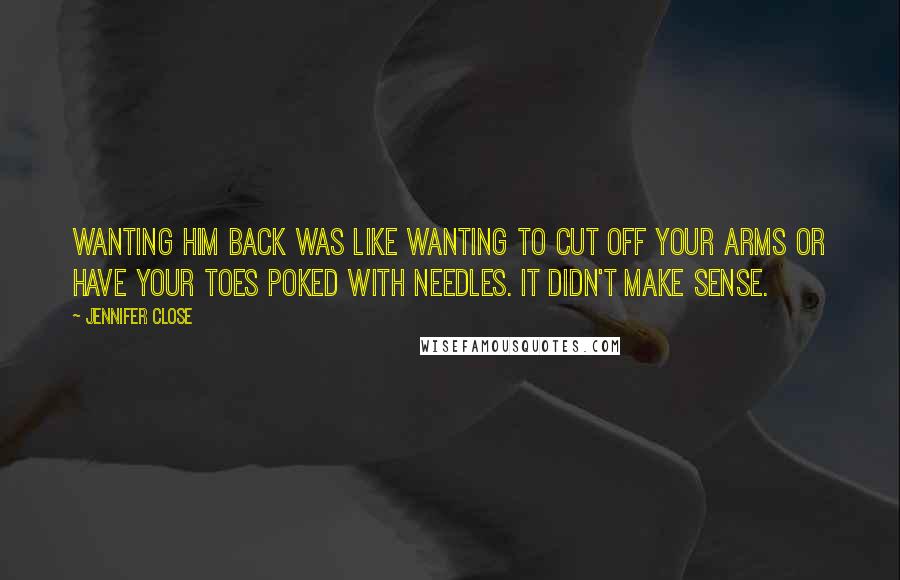 Jennifer Close Quotes: Wanting him back was like wanting to cut off your arms or have your toes poked with needles. It didn't make sense.