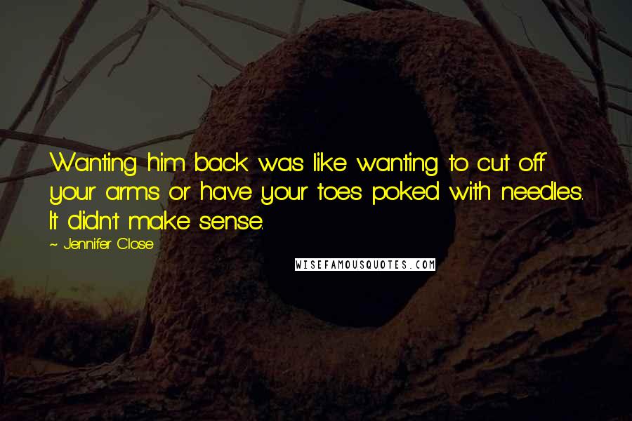 Jennifer Close Quotes: Wanting him back was like wanting to cut off your arms or have your toes poked with needles. It didn't make sense.