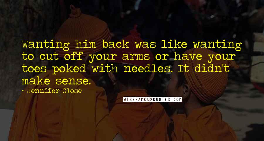 Jennifer Close Quotes: Wanting him back was like wanting to cut off your arms or have your toes poked with needles. It didn't make sense.