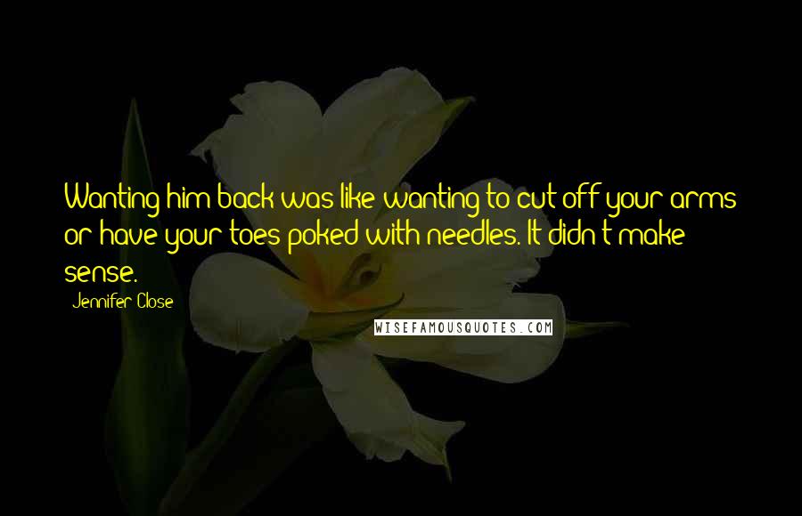 Jennifer Close Quotes: Wanting him back was like wanting to cut off your arms or have your toes poked with needles. It didn't make sense.