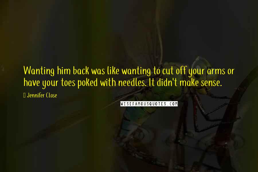 Jennifer Close Quotes: Wanting him back was like wanting to cut off your arms or have your toes poked with needles. It didn't make sense.