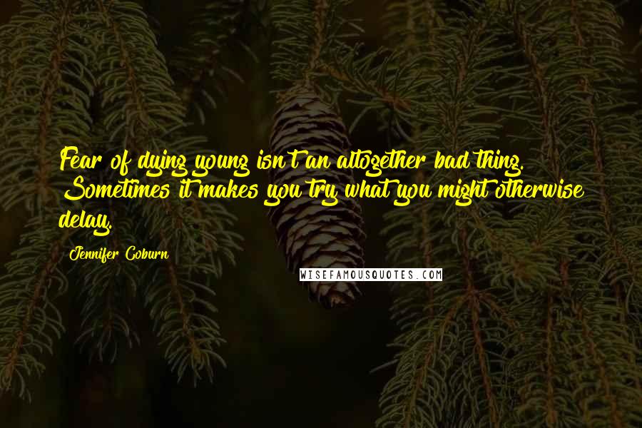 Jennifer Coburn Quotes: Fear of dying young isn't an altogether bad thing. Sometimes it makes you try what you might otherwise delay.
