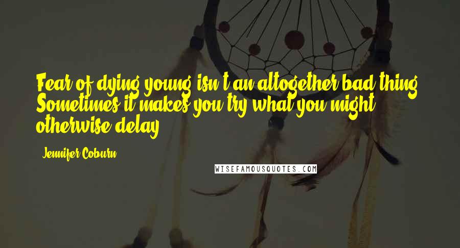 Jennifer Coburn Quotes: Fear of dying young isn't an altogether bad thing. Sometimes it makes you try what you might otherwise delay.