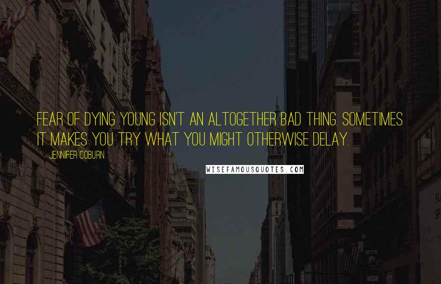 Jennifer Coburn Quotes: Fear of dying young isn't an altogether bad thing. Sometimes it makes you try what you might otherwise delay.