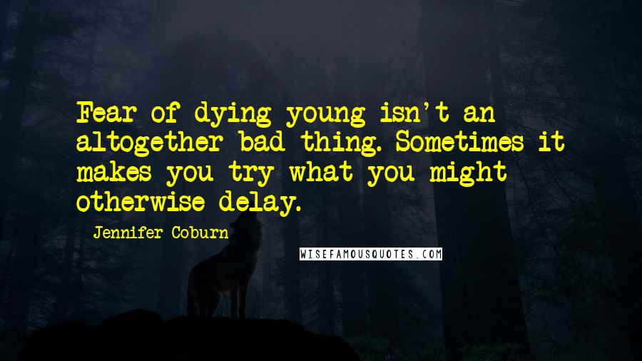 Jennifer Coburn Quotes: Fear of dying young isn't an altogether bad thing. Sometimes it makes you try what you might otherwise delay.