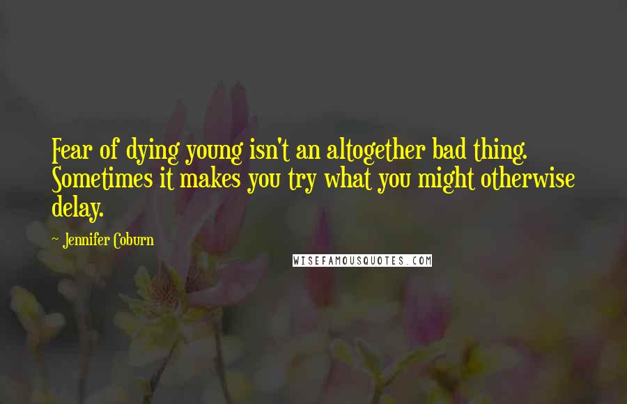 Jennifer Coburn Quotes: Fear of dying young isn't an altogether bad thing. Sometimes it makes you try what you might otherwise delay.