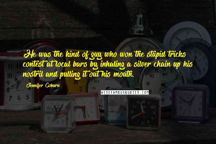 Jennifer Coburn Quotes: He was the kind of guy who won the stupid tricks contest at local bars by inhaling a silver chain up his nostril and pulling it out his mouth.