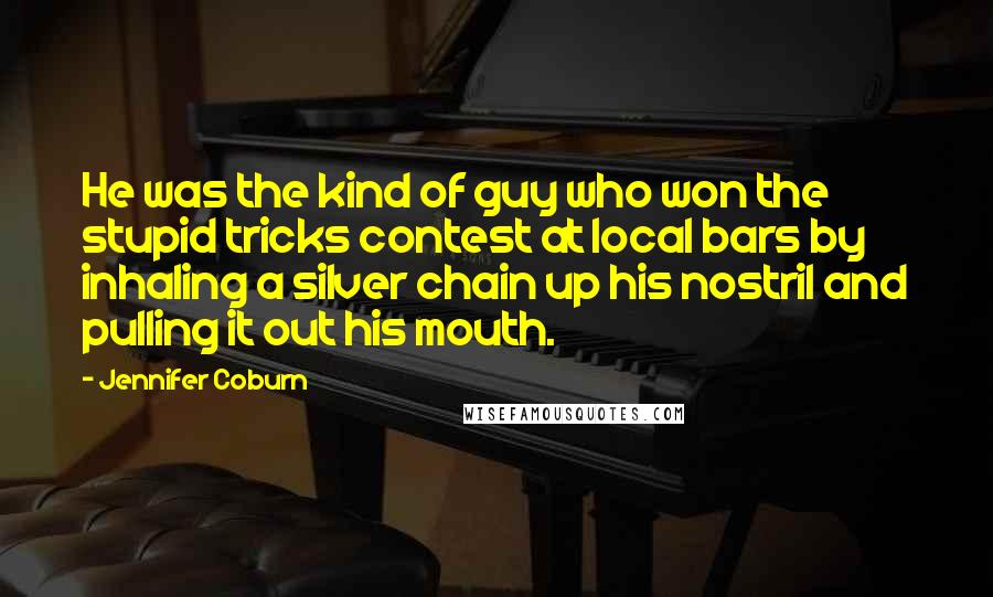 Jennifer Coburn Quotes: He was the kind of guy who won the stupid tricks contest at local bars by inhaling a silver chain up his nostril and pulling it out his mouth.