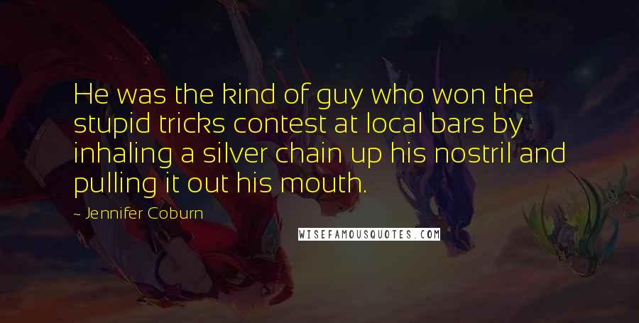 Jennifer Coburn Quotes: He was the kind of guy who won the stupid tricks contest at local bars by inhaling a silver chain up his nostril and pulling it out his mouth.