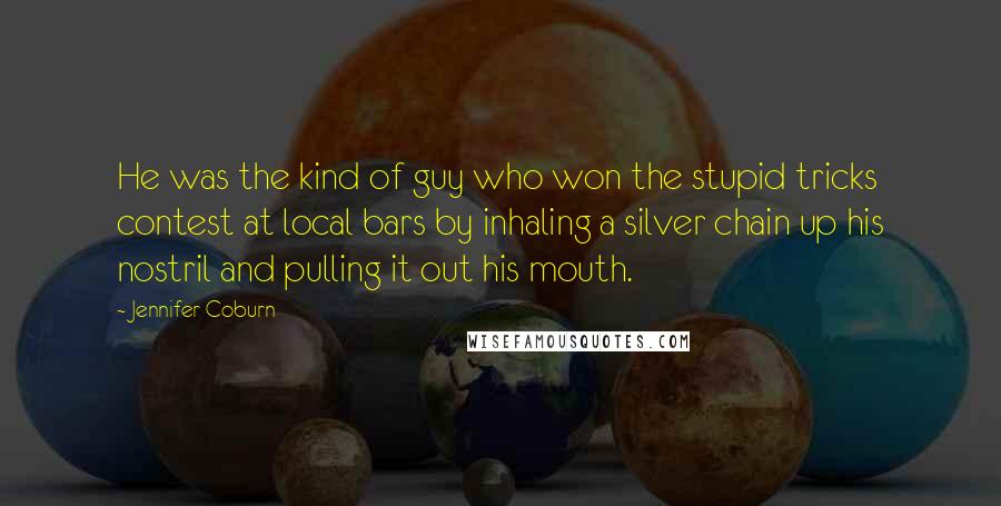 Jennifer Coburn Quotes: He was the kind of guy who won the stupid tricks contest at local bars by inhaling a silver chain up his nostril and pulling it out his mouth.