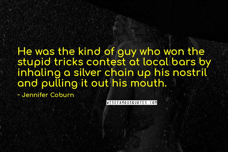 Jennifer Coburn Quotes: He was the kind of guy who won the stupid tricks contest at local bars by inhaling a silver chain up his nostril and pulling it out his mouth.