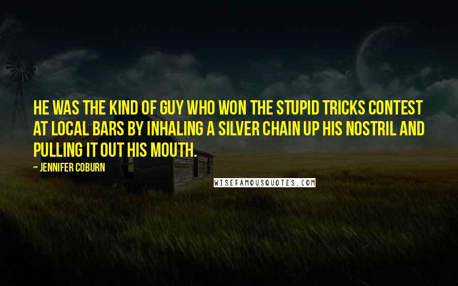 Jennifer Coburn Quotes: He was the kind of guy who won the stupid tricks contest at local bars by inhaling a silver chain up his nostril and pulling it out his mouth.