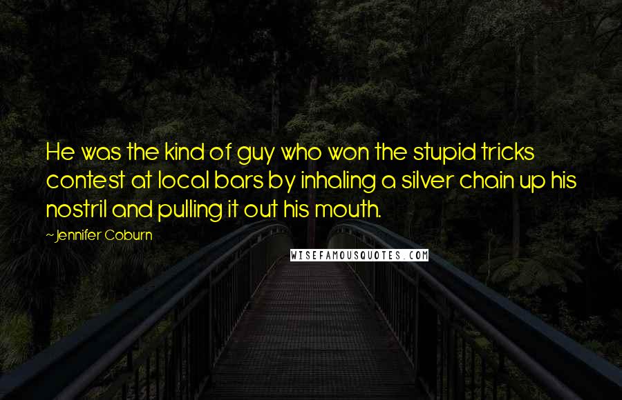 Jennifer Coburn Quotes: He was the kind of guy who won the stupid tricks contest at local bars by inhaling a silver chain up his nostril and pulling it out his mouth.