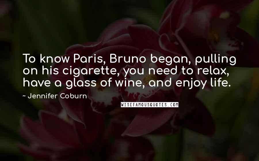 Jennifer Coburn Quotes: To know Paris, Bruno began, pulling on his cigarette, you need to relax, have a glass of wine, and enjoy life.