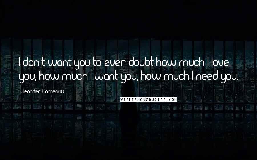 Jennifer Comeaux Quotes: I don't want you to ever doubt how much I love you, how much I want you, how much I need you.