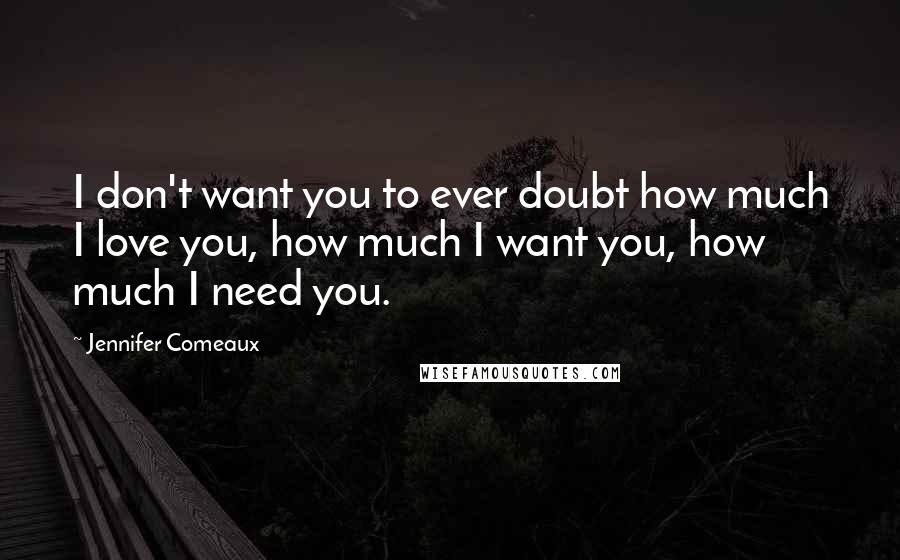 Jennifer Comeaux Quotes: I don't want you to ever doubt how much I love you, how much I want you, how much I need you.