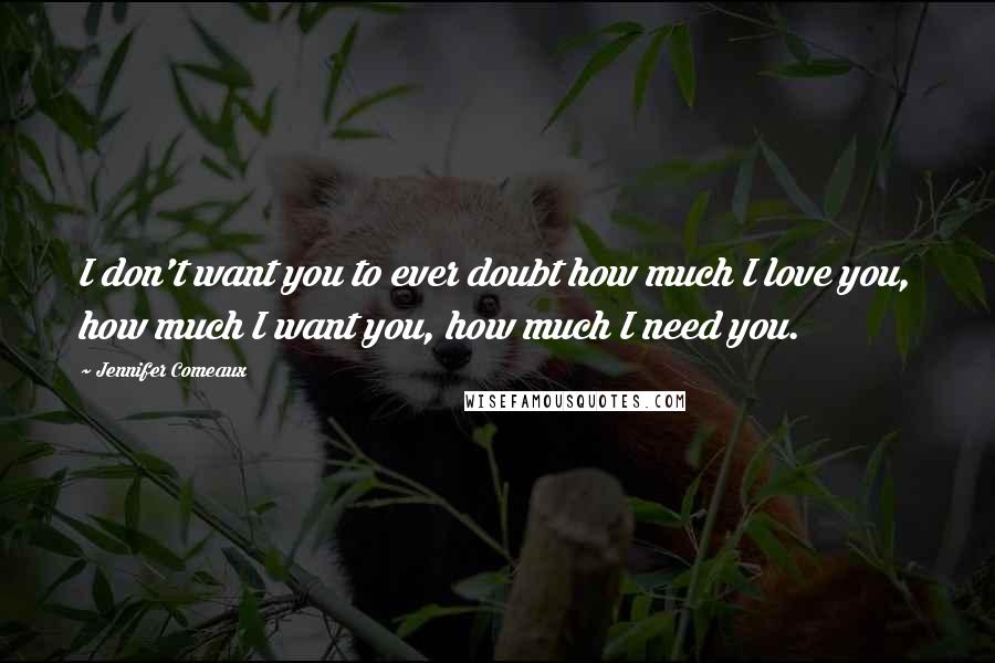 Jennifer Comeaux Quotes: I don't want you to ever doubt how much I love you, how much I want you, how much I need you.