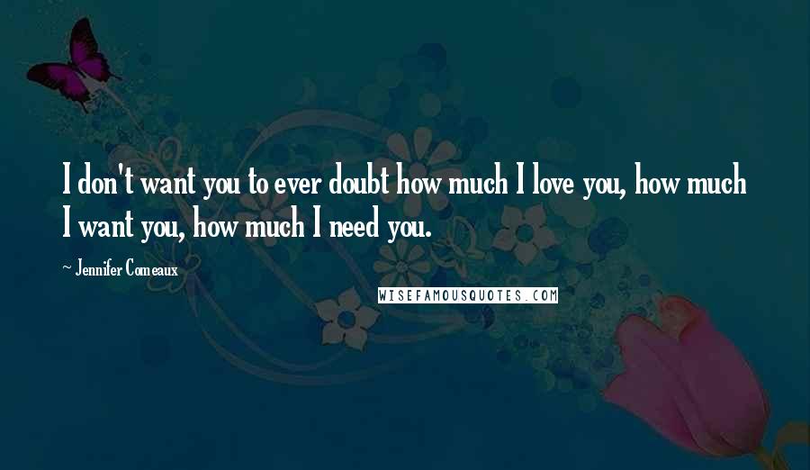 Jennifer Comeaux Quotes: I don't want you to ever doubt how much I love you, how much I want you, how much I need you.