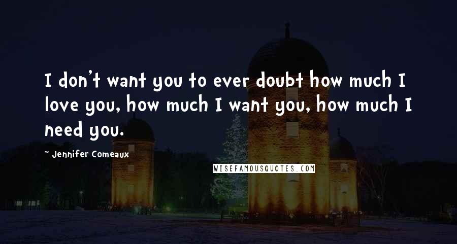 Jennifer Comeaux Quotes: I don't want you to ever doubt how much I love you, how much I want you, how much I need you.