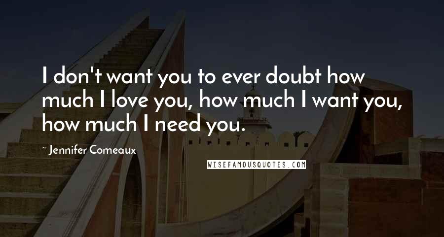 Jennifer Comeaux Quotes: I don't want you to ever doubt how much I love you, how much I want you, how much I need you.