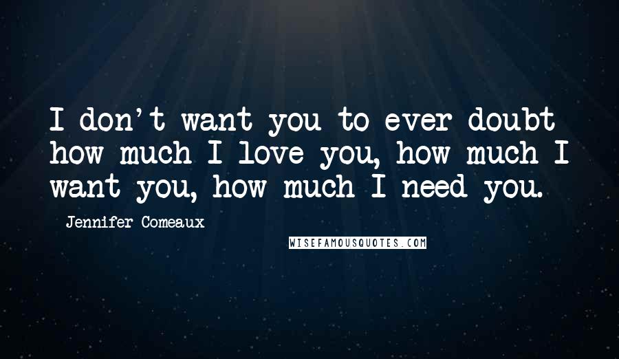 Jennifer Comeaux Quotes: I don't want you to ever doubt how much I love you, how much I want you, how much I need you.