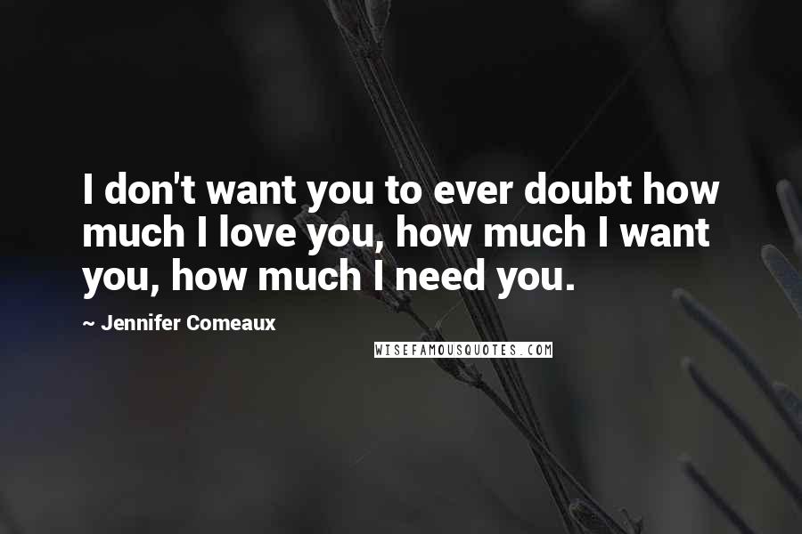 Jennifer Comeaux Quotes: I don't want you to ever doubt how much I love you, how much I want you, how much I need you.