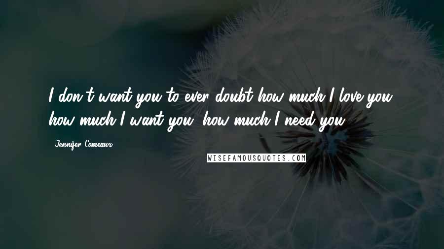 Jennifer Comeaux Quotes: I don't want you to ever doubt how much I love you, how much I want you, how much I need you.